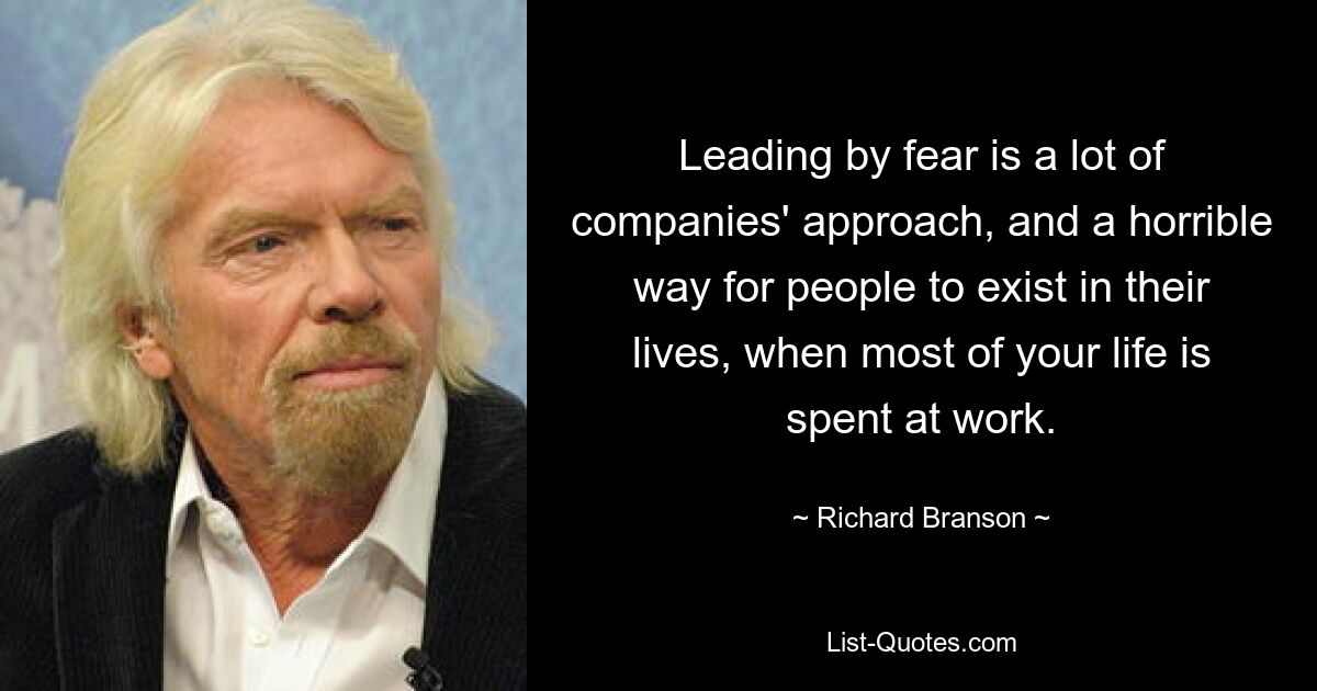 Leading by fear is a lot of companies' approach, and a horrible way for people to exist in their lives, when most of your life is spent at work. — © Richard Branson