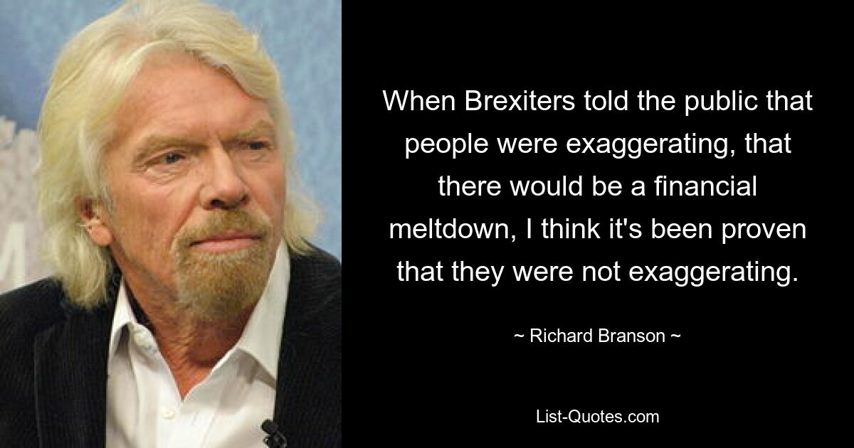 When Brexiters told the public that people were exaggerating, that there would be a financial meltdown, I think it's been proven that they were not exaggerating. — © Richard Branson