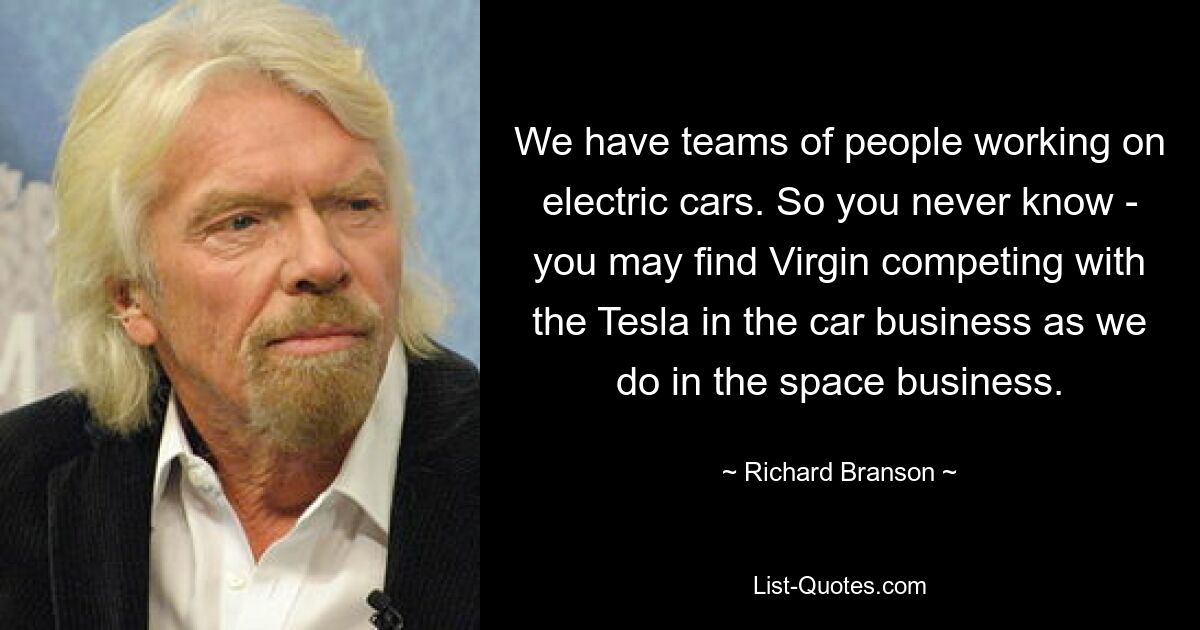 We have teams of people working on electric cars. So you never know - you may find Virgin competing with the Tesla in the car business as we do in the space business. — © Richard Branson