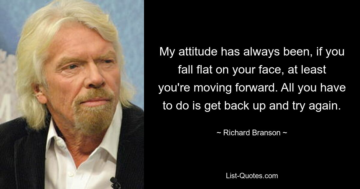 My attitude has always been, if you fall flat on your face, at least you're moving forward. All you have to do is get back up and try again. — © Richard Branson