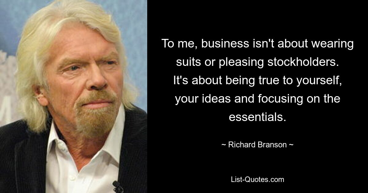 To me, business isn't about wearing suits or pleasing stockholders. It's about being true to yourself, your ideas and focusing on the essentials. — © Richard Branson