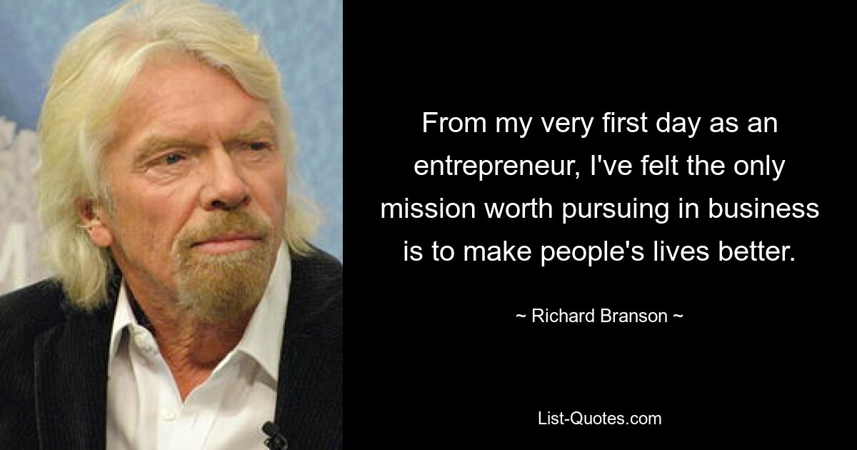 From my very first day as an entrepreneur, I've felt the only mission worth pursuing in business is to make people's lives better. — © Richard Branson