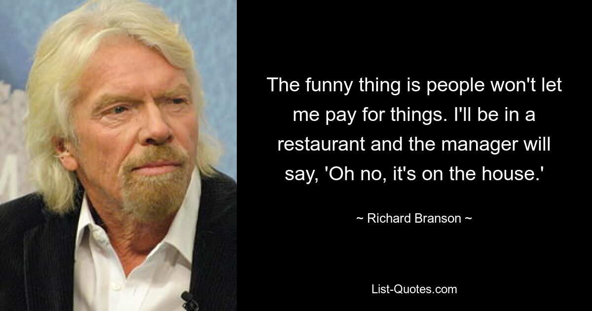 The funny thing is people won't let me pay for things. I'll be in a restaurant and the manager will say, 'Oh no, it's on the house.' — © Richard Branson