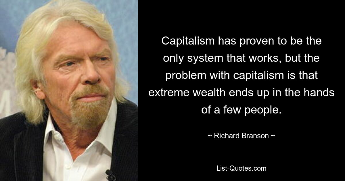 Capitalism has proven to be the only system that works, but the problem with capitalism is that extreme wealth ends up in the hands of a few people. — © Richard Branson