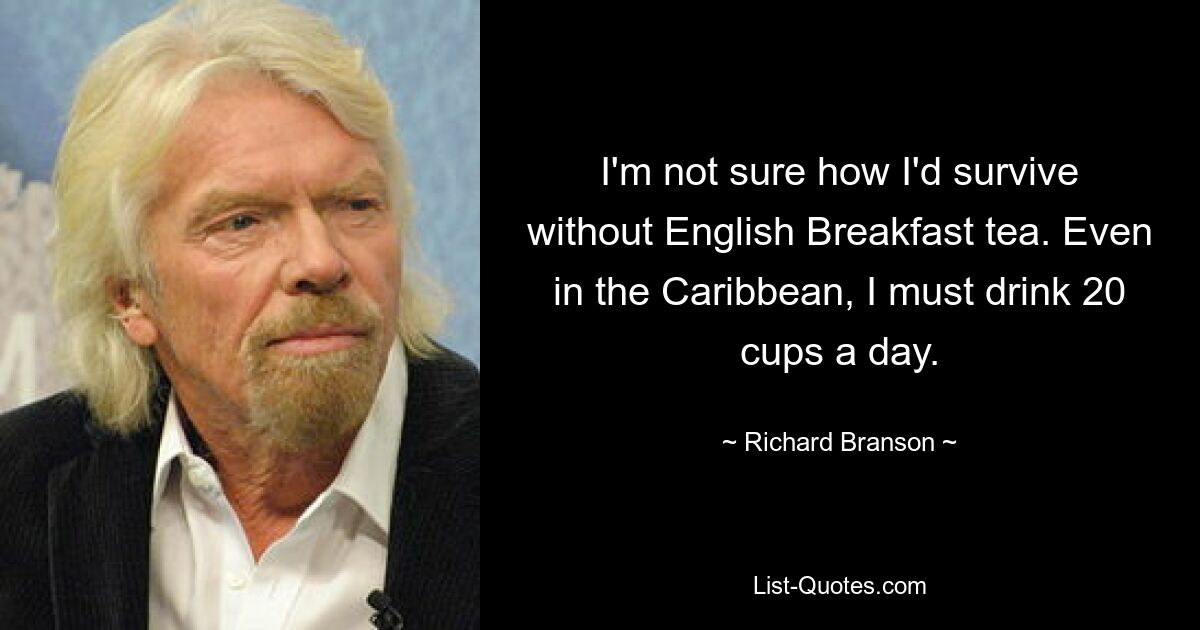 I'm not sure how I'd survive without English Breakfast tea. Even in the Caribbean, I must drink 20 cups a day. — © Richard Branson