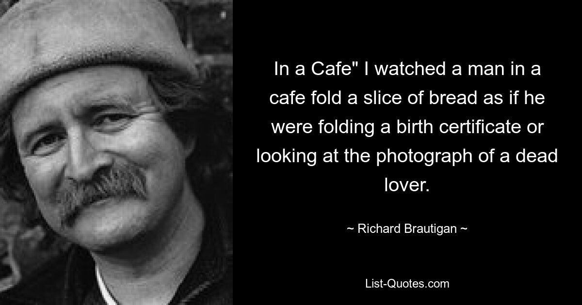 In a Cafe" I watched a man in a cafe fold a slice of bread as if he were folding a birth certificate or looking at the photograph of a dead lover. — © Richard Brautigan