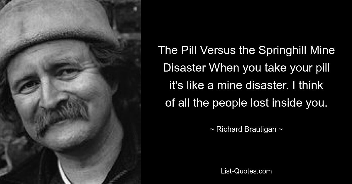 The Pill Versus the Springhill Mine Disaster When you take your pill it's like a mine disaster. I think of all the people lost inside you. — © Richard Brautigan