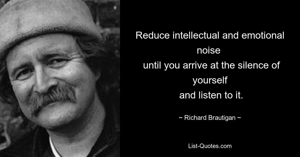 Reduce intellectual and emotional noise 
 until you arrive at the silence of yourself
 and listen to it. — © Richard Brautigan