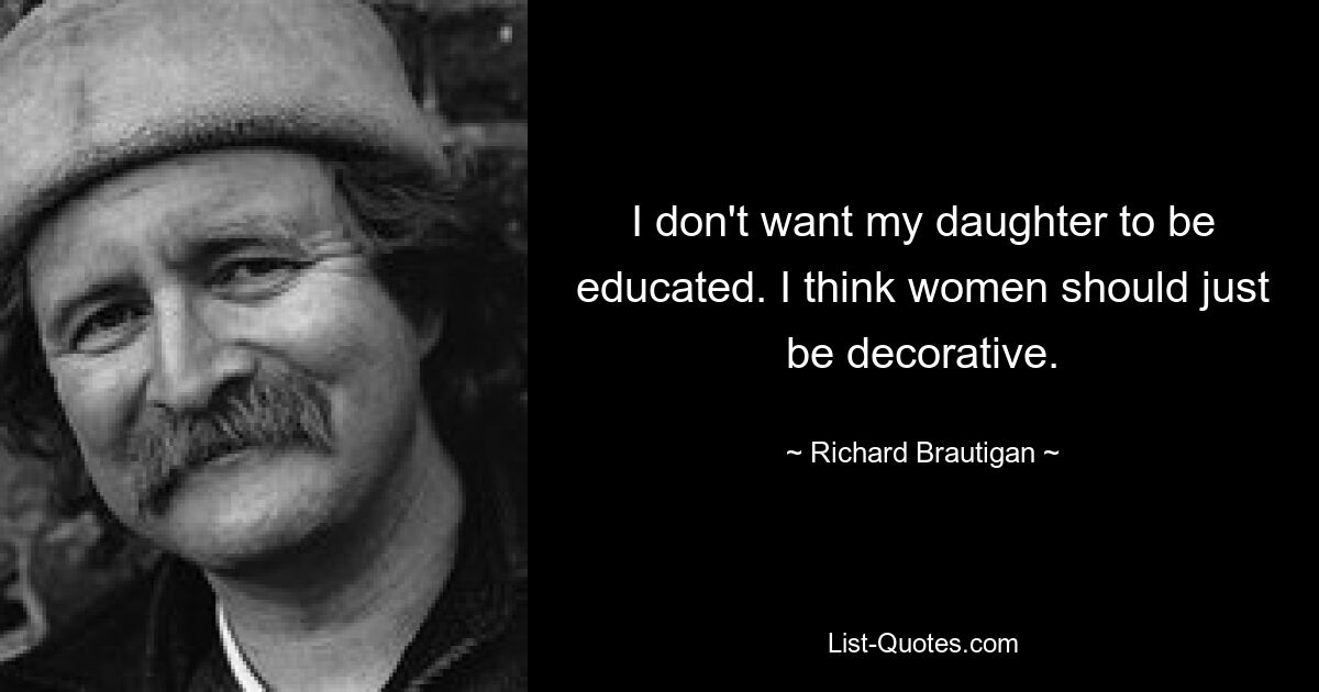 I don't want my daughter to be educated. I think women should just be decorative. — © Richard Brautigan