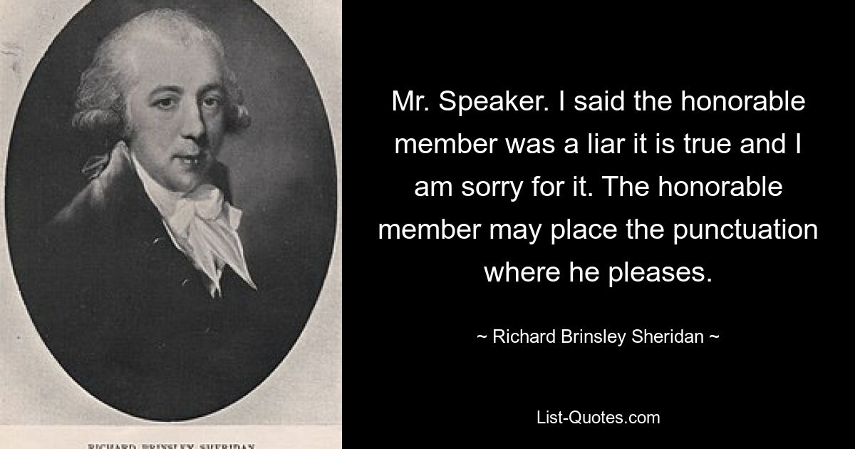 Mr. Speaker. I said the honorable member was a liar it is true and I am sorry for it. The honorable member may place the punctuation where he pleases. — © Richard Brinsley Sheridan