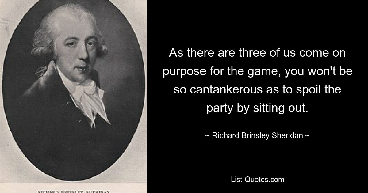 As there are three of us come on purpose for the game, you won't be so cantankerous as to spoil the party by sitting out. — © Richard Brinsley Sheridan