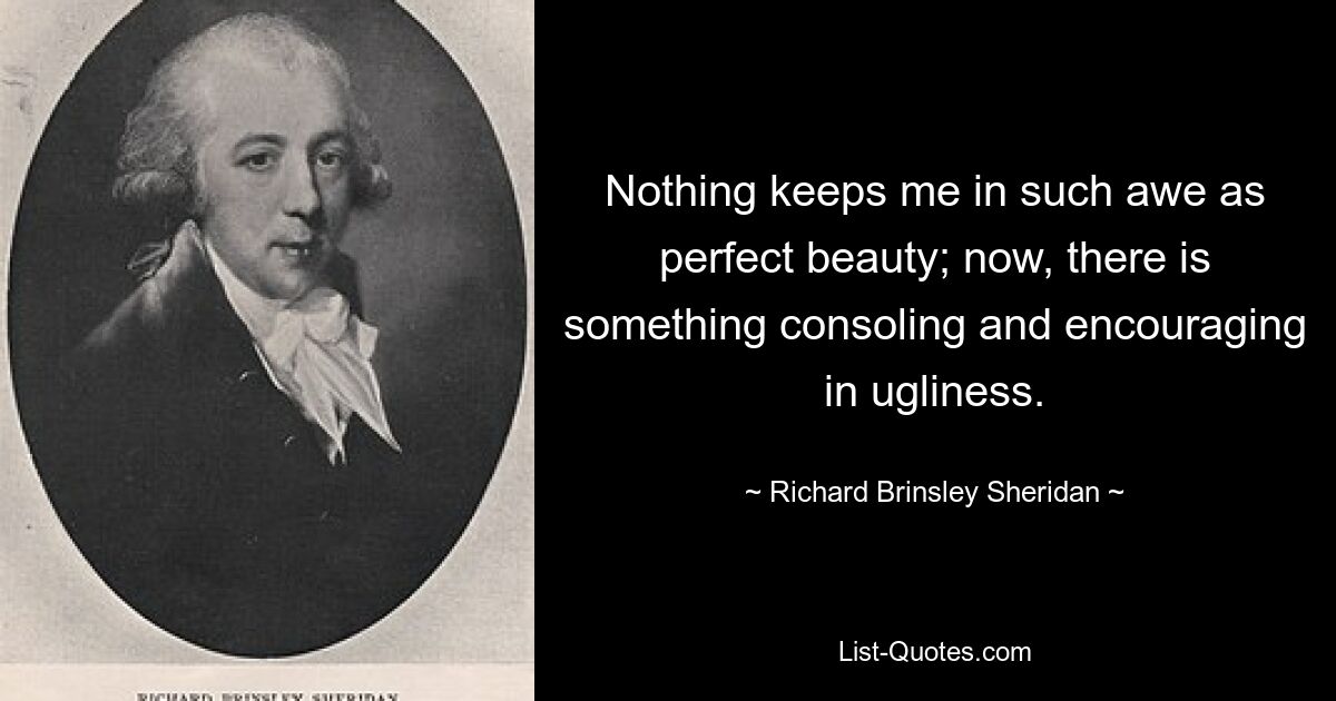 Nothing keeps me in such awe as perfect beauty; now, there is something consoling and encouraging in ugliness. — © Richard Brinsley Sheridan