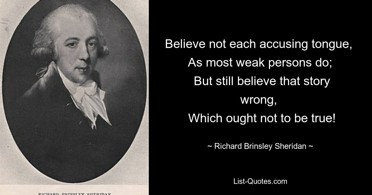 Believe not each accusing tongue, 
 As most weak persons do; 
 But still believe that story wrong, 
 Which ought not to be true! — © Richard Brinsley Sheridan