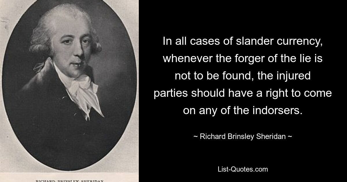 In all cases of slander currency, whenever the forger of the lie is not to be found, the injured parties should have a right to come on any of the indorsers. — © Richard Brinsley Sheridan