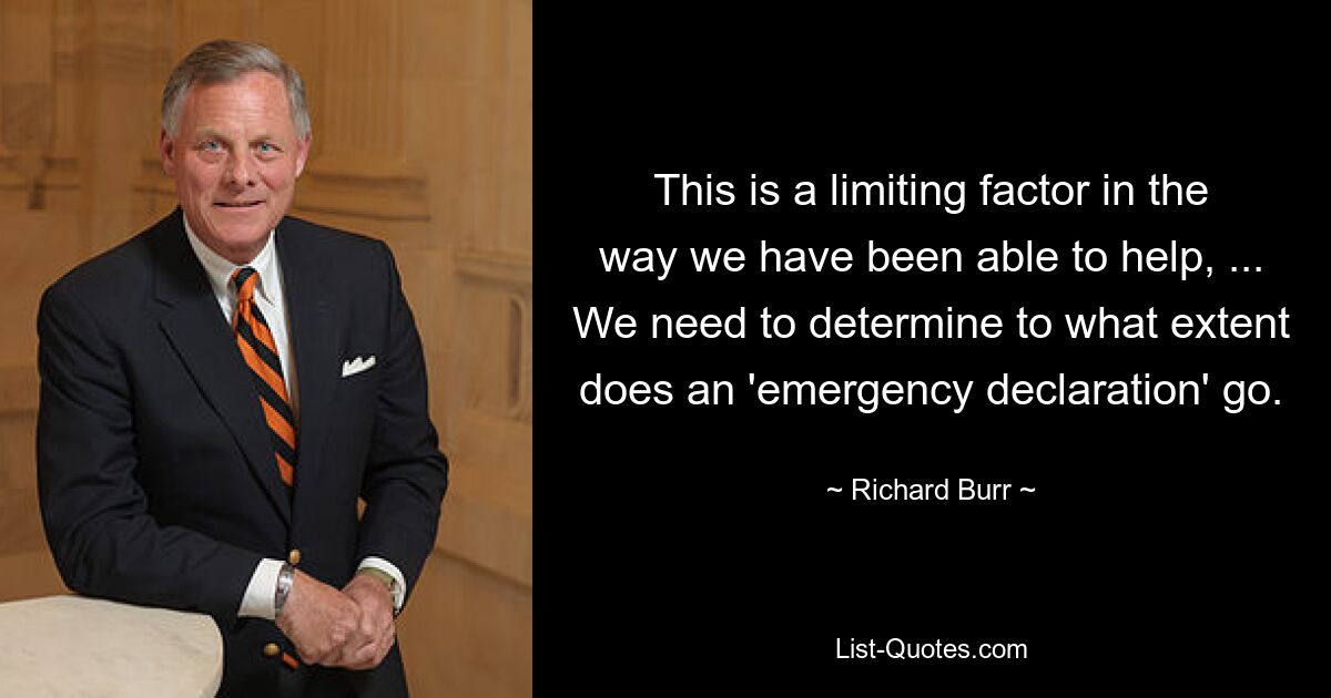 This is a limiting factor in the way we have been able to help, ... We need to determine to what extent does an 'emergency declaration' go. — © Richard Burr