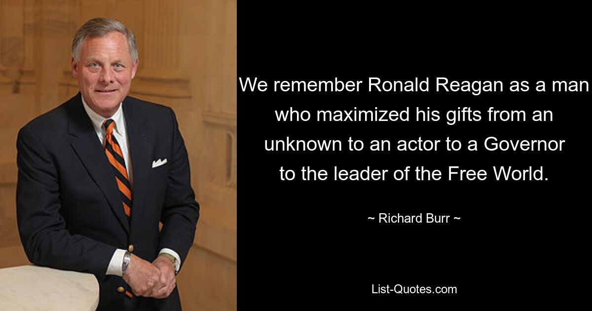 We remember Ronald Reagan as a man who maximized his gifts from an unknown to an actor to a Governor to the leader of the Free World. — © Richard Burr