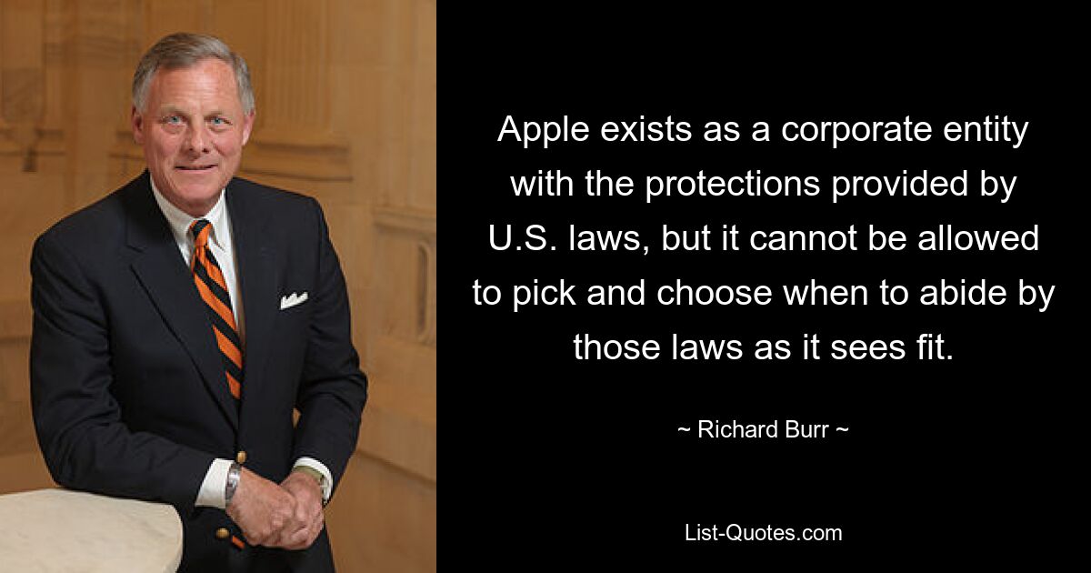 Apple exists as a corporate entity with the protections provided by U.S. laws, but it cannot be allowed to pick and choose when to abide by those laws as it sees fit. — © Richard Burr