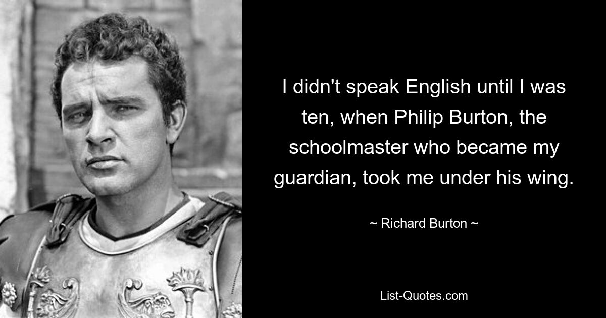 I didn't speak English until I was ten, when Philip Burton, the schoolmaster who became my guardian, took me under his wing. — © Richard Burton