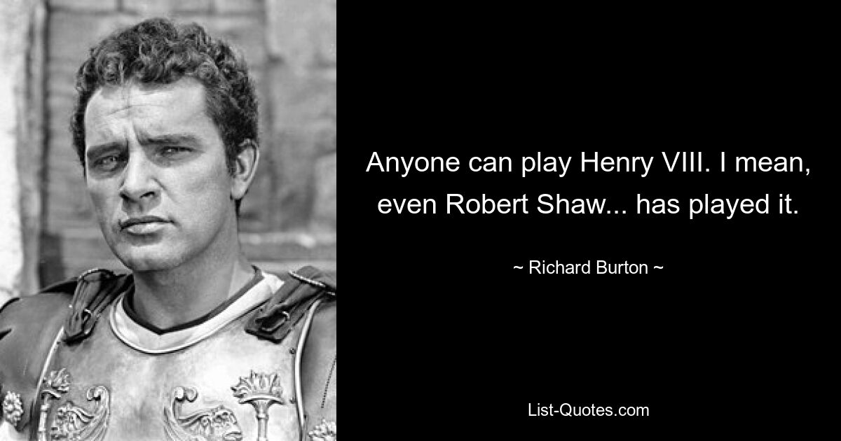 Anyone can play Henry VIII. I mean, even Robert Shaw... has played it. — © Richard Burton