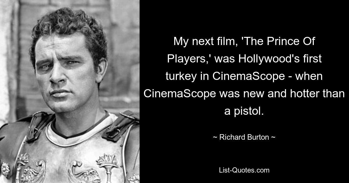 My next film, 'The Prince Of Players,' was Hollywood's first turkey in CinemaScope - when CinemaScope was new and hotter than a pistol. — © Richard Burton