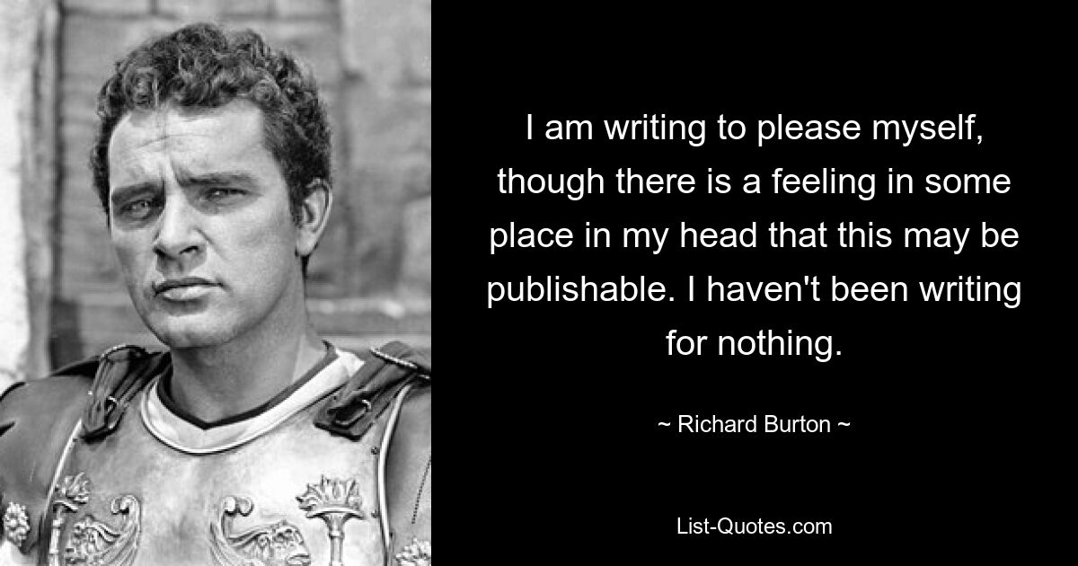 I am writing to please myself, though there is a feeling in some place in my head that this may be publishable. I haven't been writing for nothing. — © Richard Burton