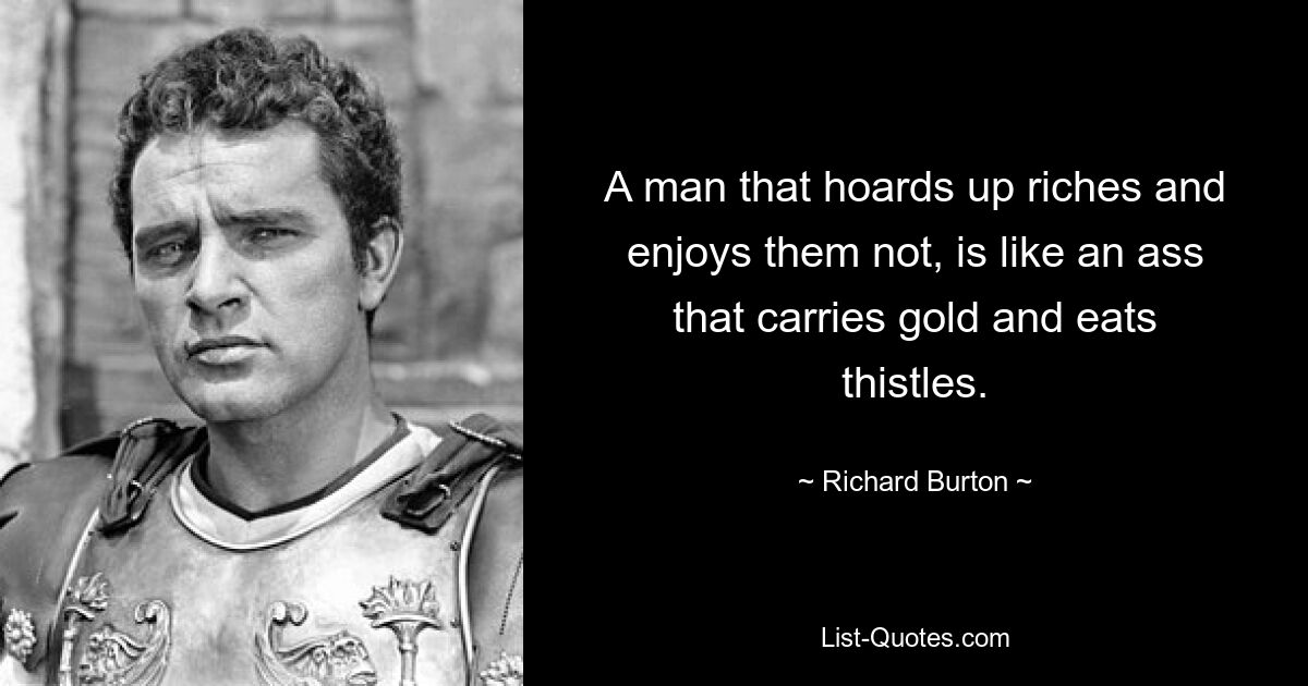 A man that hoards up riches and enjoys them not, is like an ass that carries gold and eats thistles. — © Richard Burton