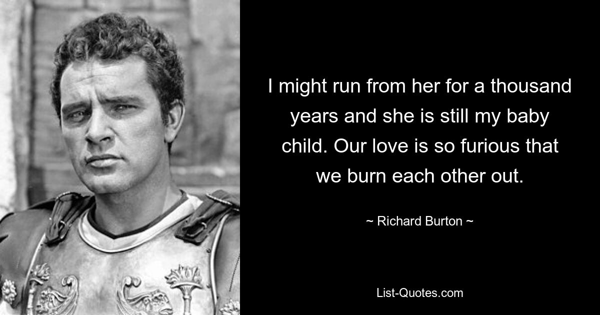 I might run from her for a thousand years and she is still my baby child. Our love is so furious that we burn each other out. — © Richard Burton