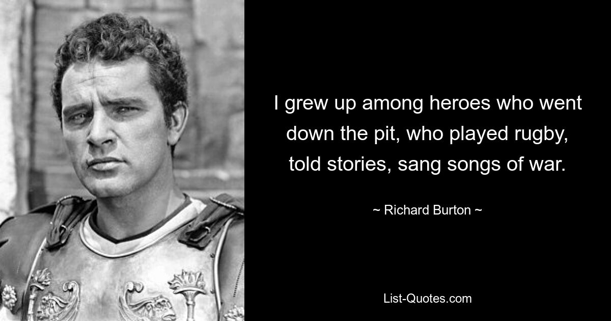 I grew up among heroes who went down the pit, who played rugby, told stories, sang songs of war. — © Richard Burton