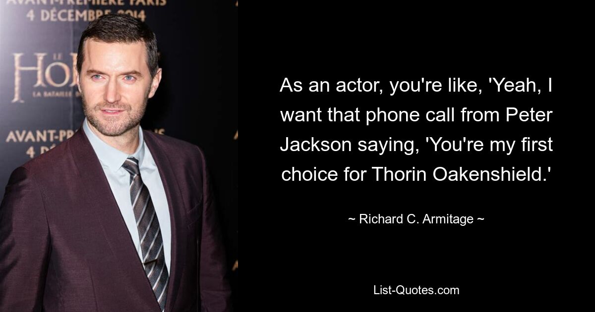 As an actor, you're like, 'Yeah, I want that phone call from Peter Jackson saying, 'You're my first choice for Thorin Oakenshield.' — © Richard C. Armitage