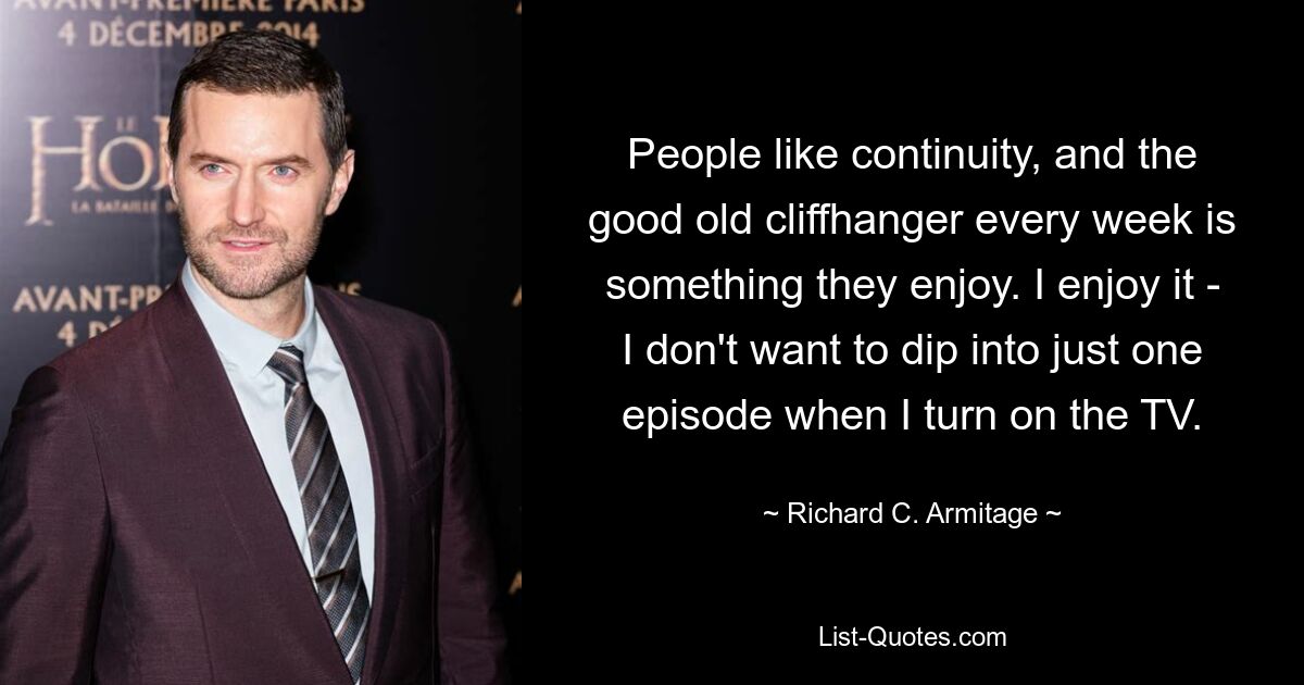 People like continuity, and the good old cliffhanger every week is something they enjoy. I enjoy it - I don't want to dip into just one episode when I turn on the TV. — © Richard C. Armitage