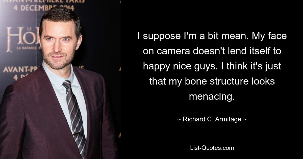 I suppose I'm a bit mean. My face on camera doesn't lend itself to happy nice guys. I think it's just that my bone structure looks menacing. — © Richard C. Armitage