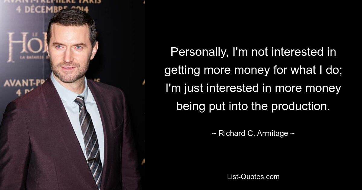 Personally, I'm not interested in getting more money for what I do; I'm just interested in more money being put into the production. — © Richard C. Armitage