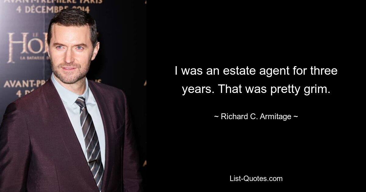 I was an estate agent for three years. That was pretty grim. — © Richard C. Armitage