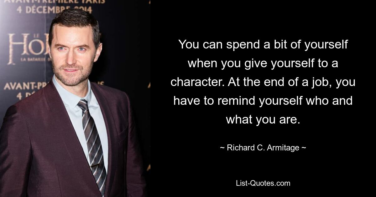 You can spend a bit of yourself when you give yourself to a character. At the end of a job, you have to remind yourself who and what you are. — © Richard C. Armitage