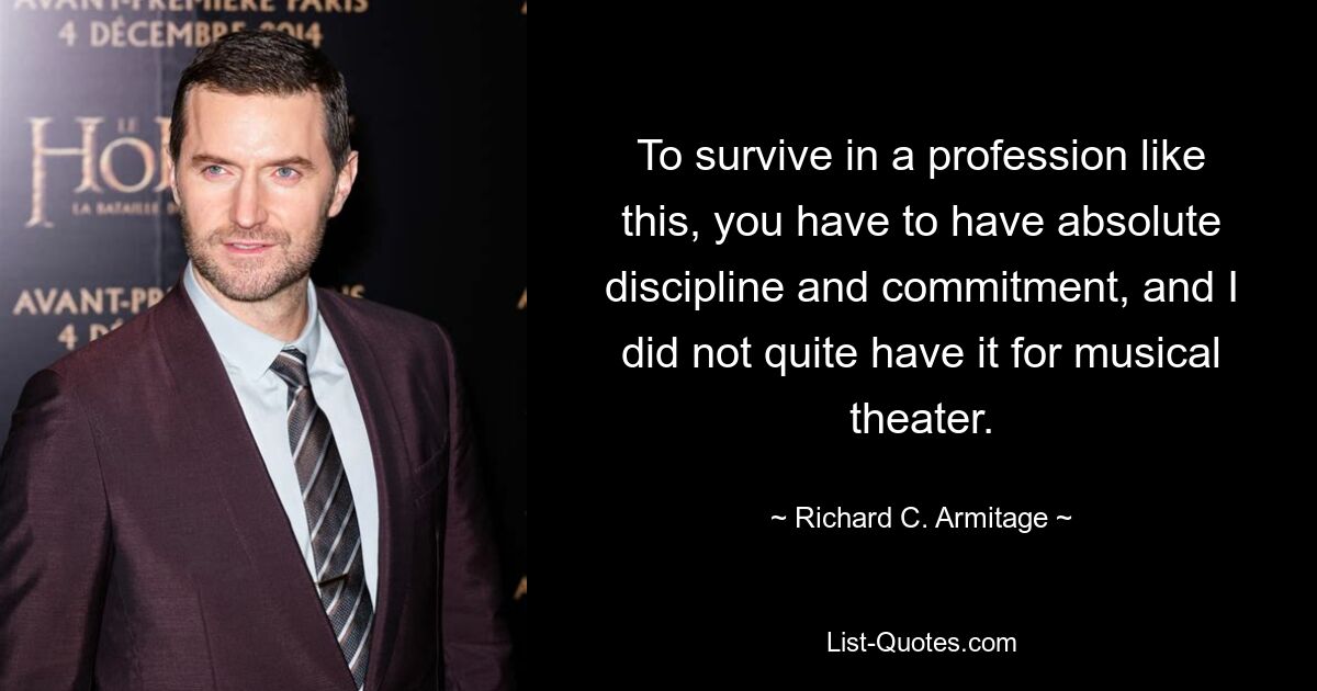 To survive in a profession like this, you have to have absolute discipline and commitment, and I did not quite have it for musical theater. — © Richard C. Armitage