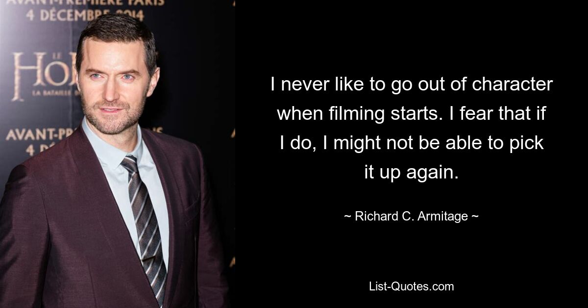 I never like to go out of character when filming starts. I fear that if I do, I might not be able to pick it up again. — © Richard C. Armitage