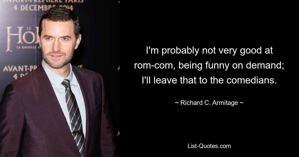 I'm probably not very good at rom-com, being funny on demand; I'll leave that to the comedians. — © Richard C. Armitage