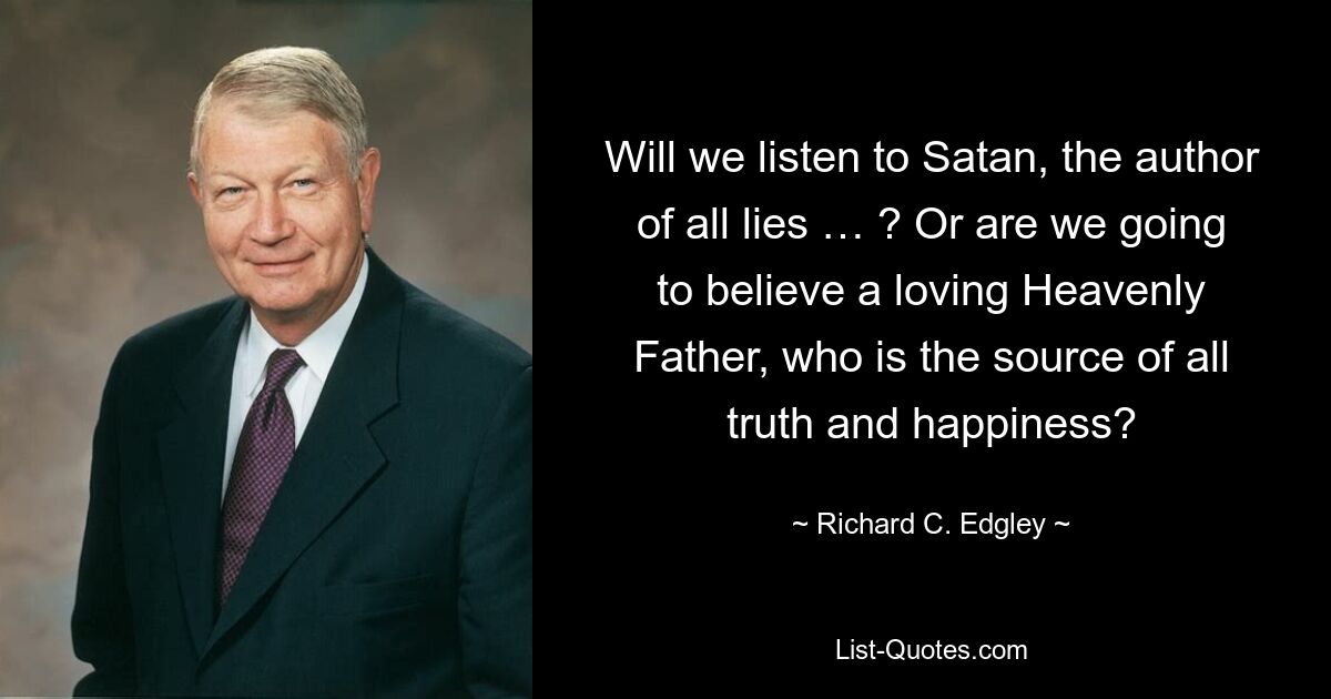 Will we listen to Satan, the author of all lies … ? Or are we going to believe a loving Heavenly Father, who is the source of all truth and happiness? — © Richard C. Edgley