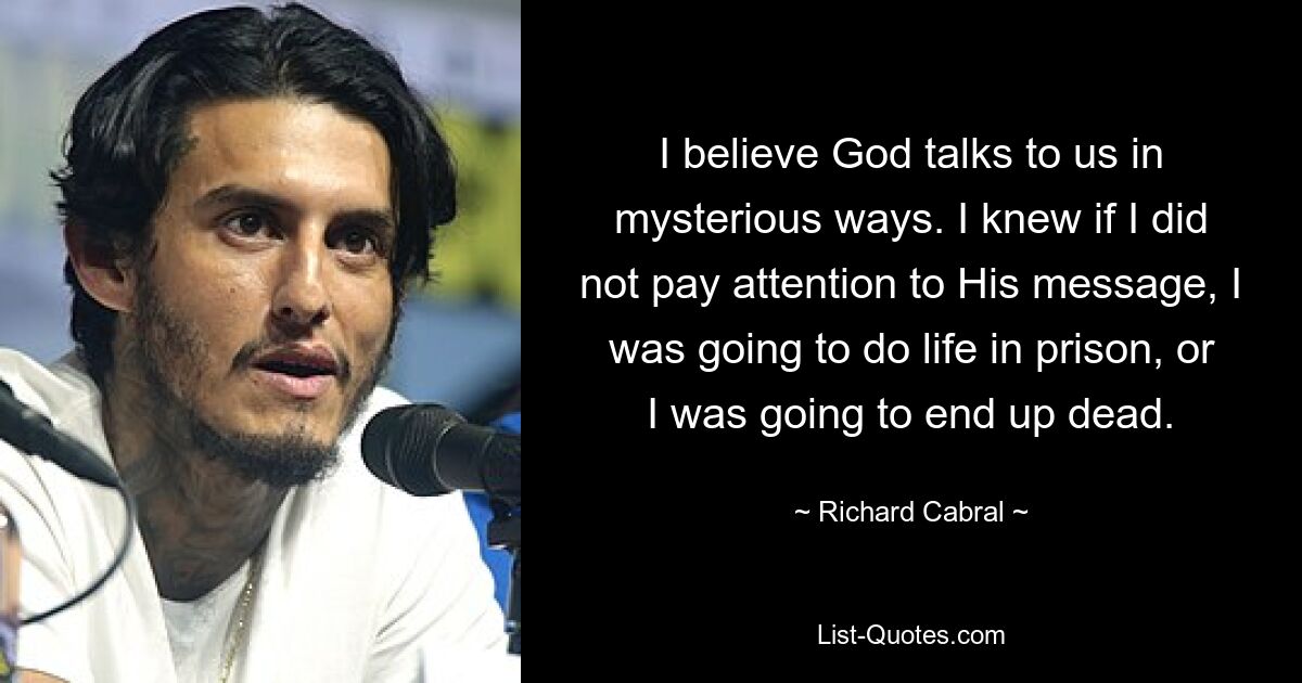 I believe God talks to us in mysterious ways. I knew if I did not pay attention to His message, I was going to do life in prison, or I was going to end up dead. — © Richard Cabral