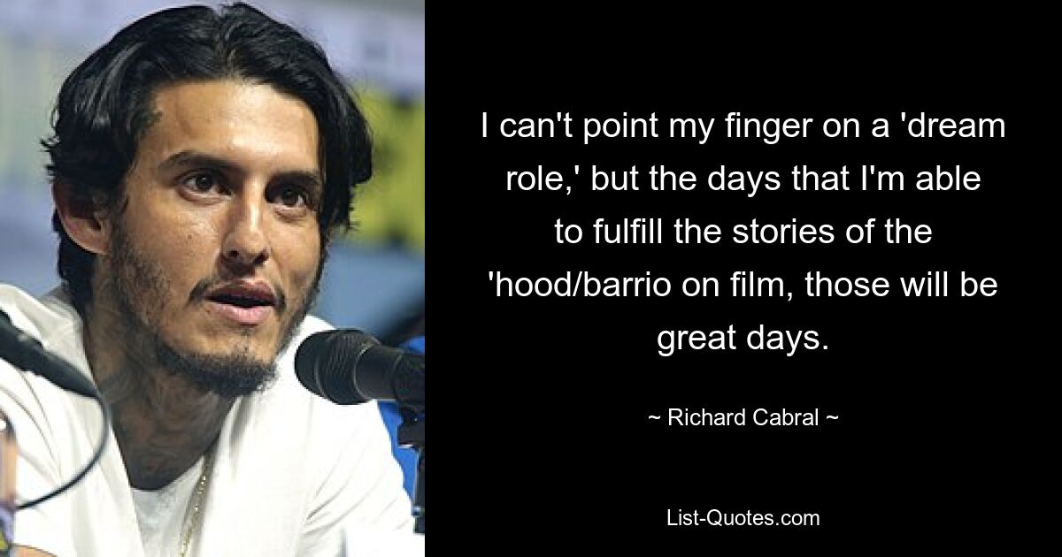 I can't point my finger on a 'dream role,' but the days that I'm able to fulfill the stories of the 'hood/barrio on film, those will be great days. — © Richard Cabral