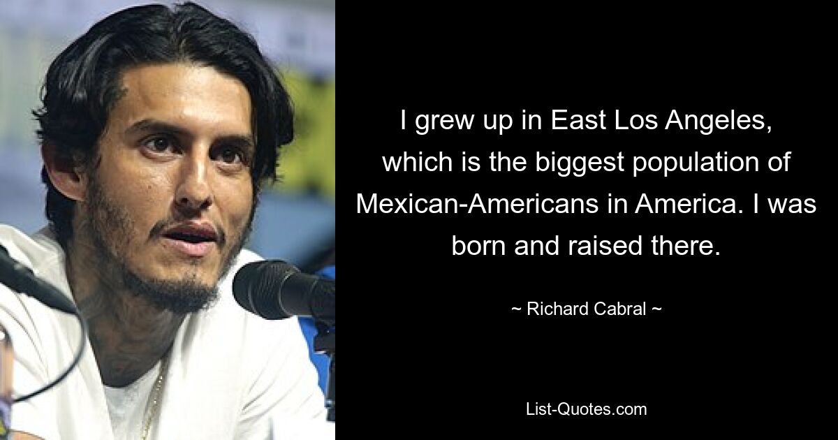 I grew up in East Los Angeles, which is the biggest population of Mexican-Americans in America. I was born and raised there. — © Richard Cabral