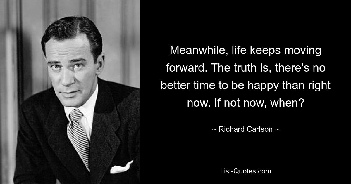 Meanwhile, life keeps moving forward. The truth is, there's no better time to be happy than right now. If not now, when? — © Richard Carlson