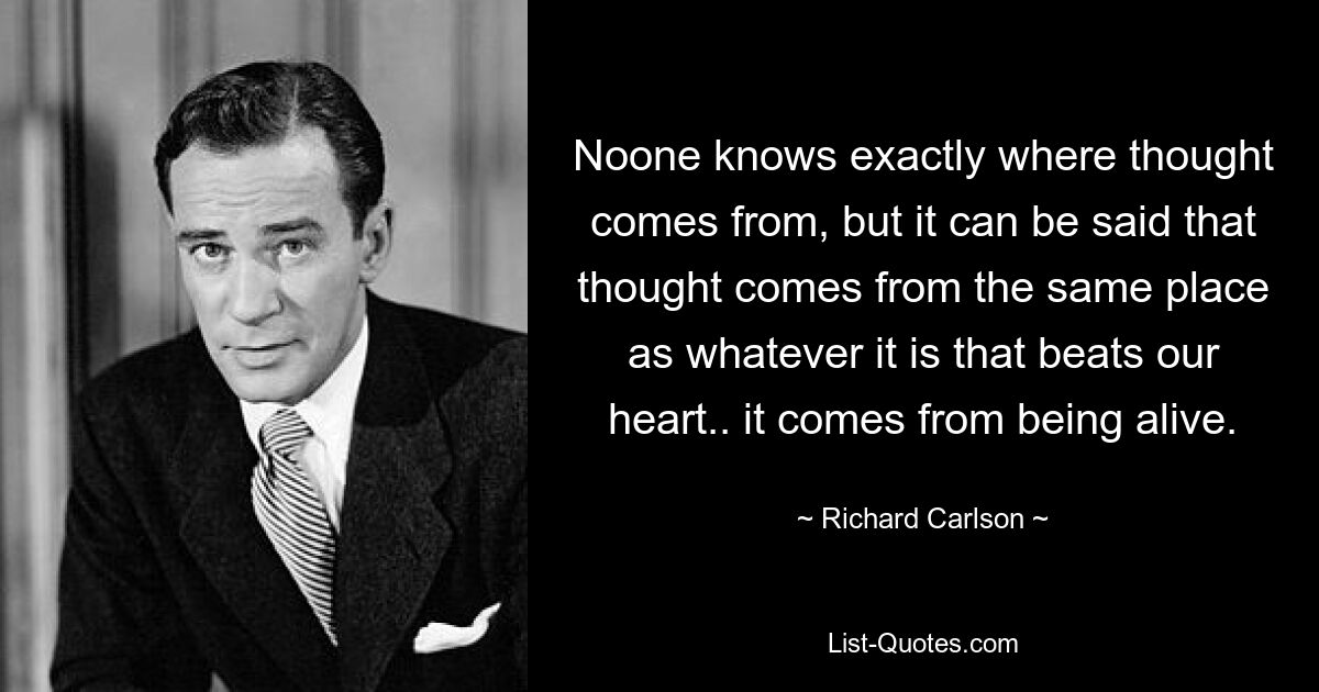 Noone knows exactly where thought comes from, but it can be said that thought comes from the same place as whatever it is that beats our heart.. it comes from being alive. — © Richard Carlson