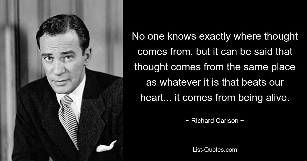 No one knows exactly where thought comes from, but it can be said that thought comes from the same place as whatever it is that beats our heart... it comes from being alive. — © Richard Carlson