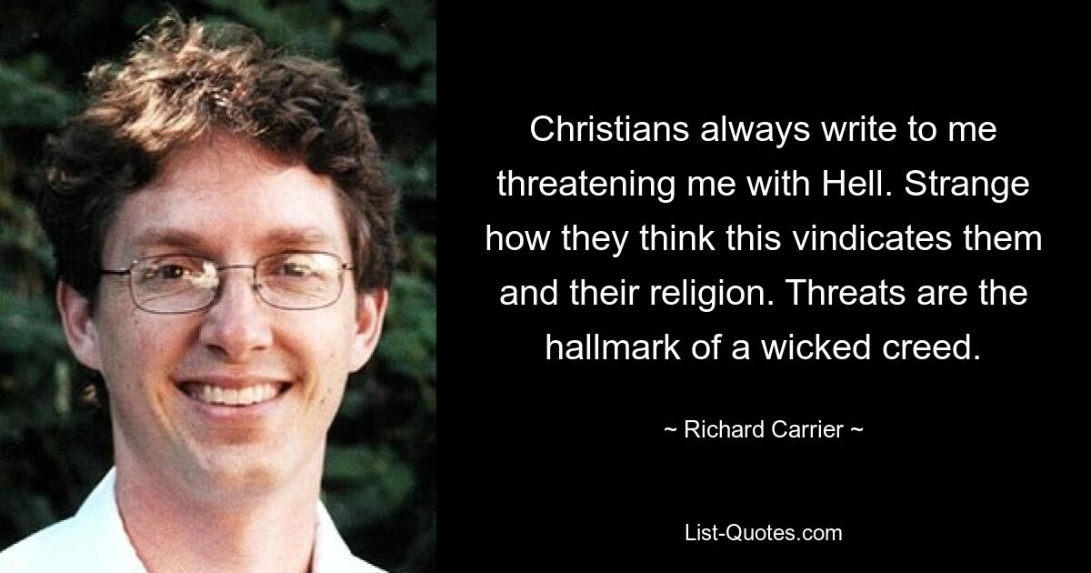 Christians always write to me threatening me with Hell. Strange how they think this vindicates them and their religion. Threats are the hallmark of a wicked creed. — © Richard Carrier