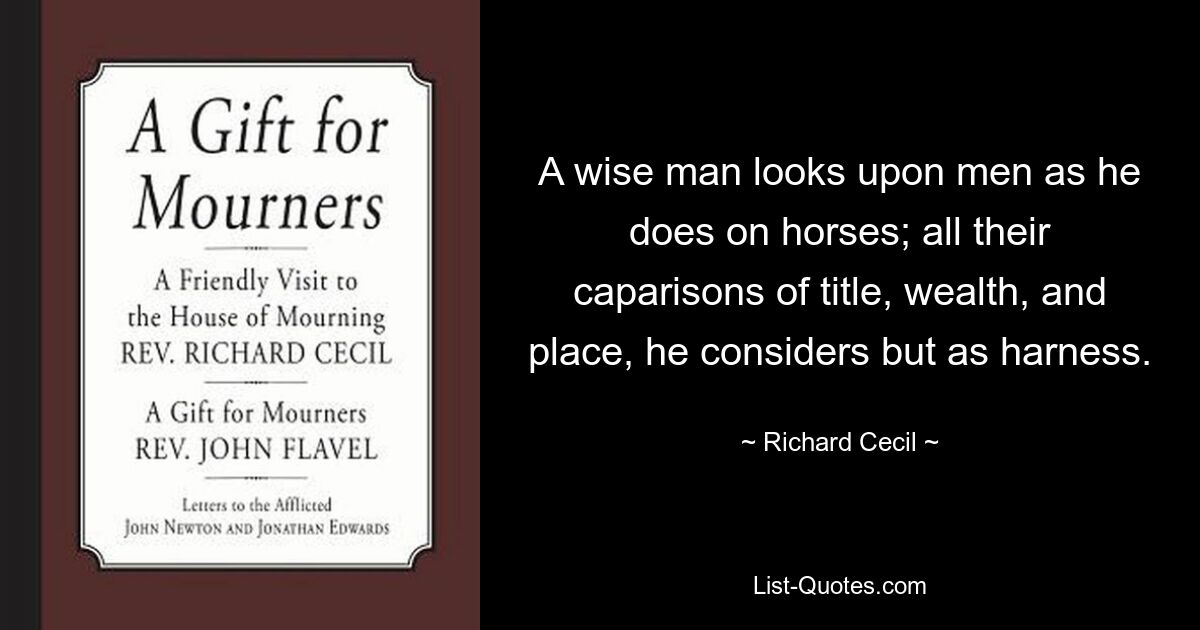 A wise man looks upon men as he does on horses; all their caparisons of title, wealth, and place, he considers but as harness. — © Richard Cecil