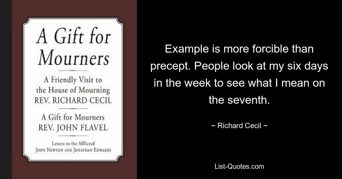 Example is more forcible than precept. People look at my six days in the week to see what I mean on the seventh. — © Richard Cecil