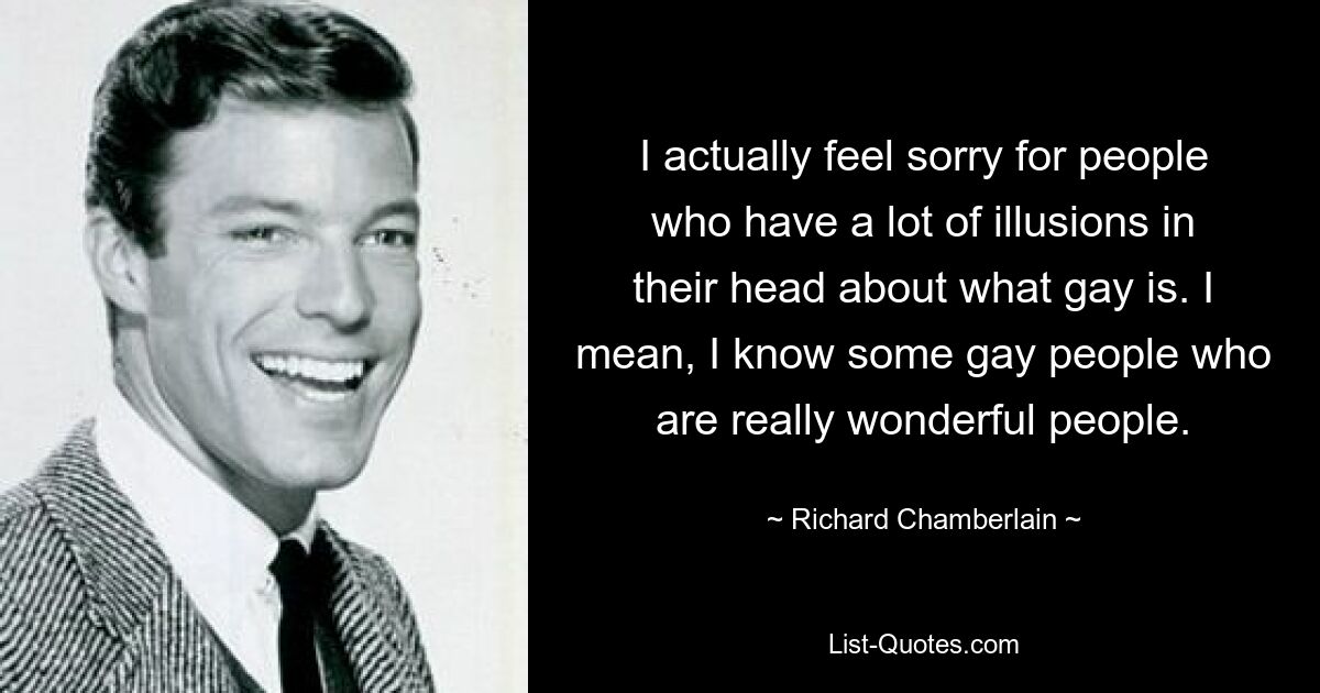 I actually feel sorry for people who have a lot of illusions in their head about what gay is. I mean, I know some gay people who are really wonderful people. — © Richard Chamberlain