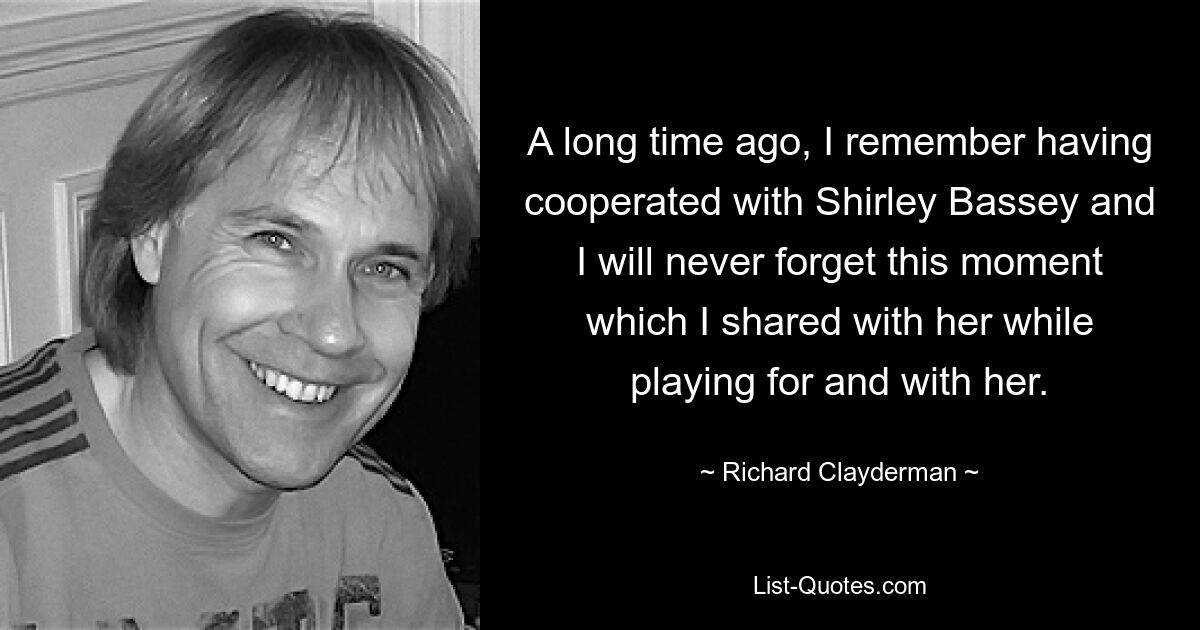 A long time ago, I remember having cooperated with Shirley Bassey and I will never forget this moment which I shared with her while playing for and with her. — © Richard Clayderman