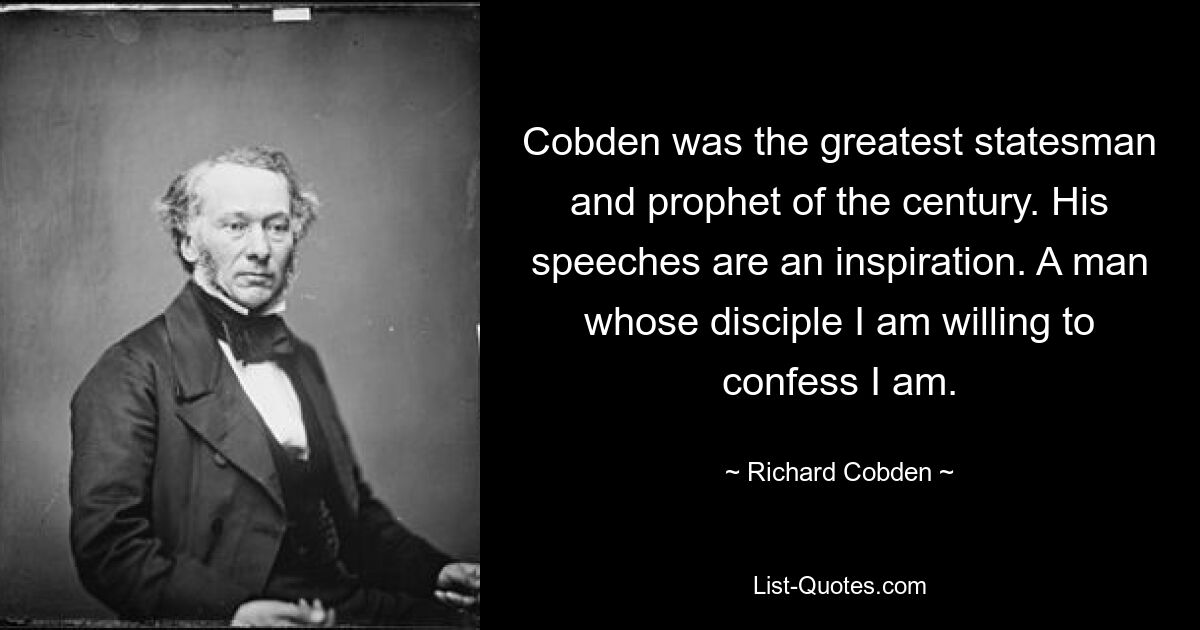 Cobden was the greatest statesman and prophet of the century. His speeches are an inspiration. A man whose disciple I am willing to confess I am. — © Richard Cobden